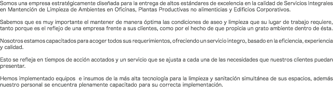 Somos una empresa estratégicamente diseñada para la entrega de altos estándares de excelencia en la calidad de Servicios Integrales en Mantención de Limpieza de Ambientes en Oficinas, Plantas Productivas no alimenticias y Edificios Corporativos. Sabemos que es muy importante el mantener de manera óptima las condiciones de aseo y limpieza que su lugar de trabajo requiere, tanto porque es el reflejo de una empresa frente a sus clientes, como por el hecho de que propicia un grato ambiente dentro de ésta. Nosotros estamos capacitados para acoger todos sus requerimientos, ofreciendo un servicio integro, basado en la eficiencia, experiencia y calidad. Esto se refleja en tiempos de acción acotados y un servicio que se ajusta a cada una de las necesidades que nuestros clientes puedan presentar. Hemos implementado equipos e insumos de la más alta tecnología para la limpieza y sanitación simultánea de sus espacios, además nuestro personal se encuentra plenamente capacitado para su correcta implementación. 