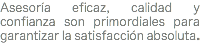 Asesoría eficaz, calidad y confianza son primordiales para garantizar la satisfacción absoluta.