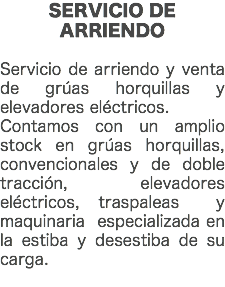 SERVICIO DE ARRIENDO Servicio de arriendo y venta de grúas horquillas y elevadores eléctricos. Contamos con un amplio stock en grúas horquillas, convencionales y de doble tracción, elevadores eléctricos, traspaleas y maquinaria especializada en la estiba y desestiba de su carga. 